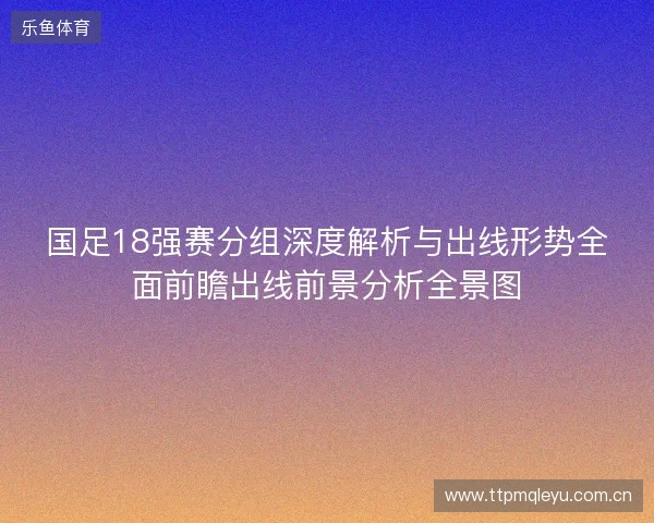 国足18强赛分组深度解析与出线形势全面前瞻出线前景分析全景图