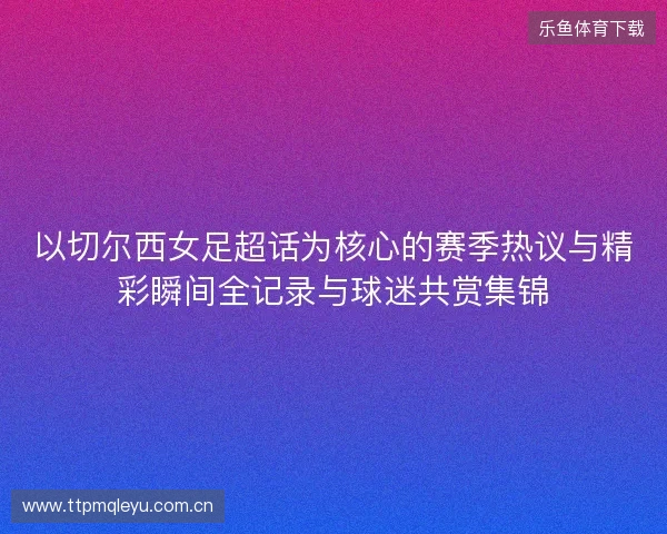 以切尔西女足超话为核心的赛季热议与精彩瞬间全记录与球迷共赏集锦 以切尔西女足超话为核心的赛季热议与精彩瞬间全记录与球迷共赏集锦