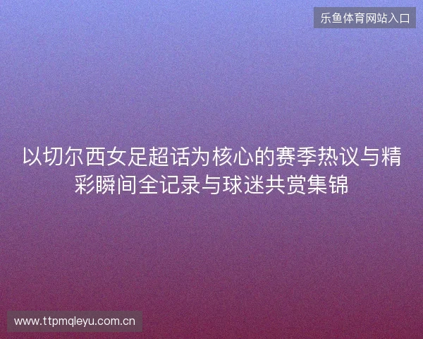 以切尔西女足超话为核心的赛季热议与精彩瞬间全记录与球迷共赏集锦 以切尔西女足超话为核心的赛季热议与精彩瞬间全记录与球迷共赏集锦