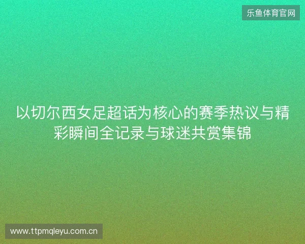 以切尔西女足超话为核心的赛季热议与精彩瞬间全记录与球迷共赏集锦 以切尔西女足超话为核心的赛季热议与精彩瞬间全记录与球迷共赏集锦