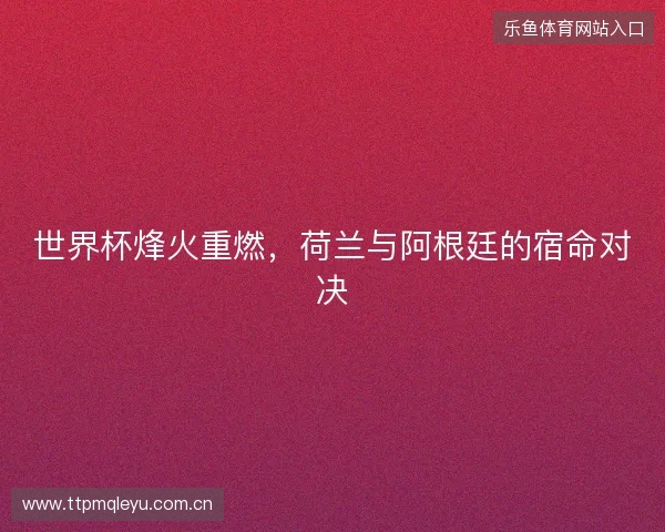 世界杯烽火重燃,荷兰与阿根廷的宿命对决 世界杯烽火重燃,荷兰与阿根廷的宿命对决